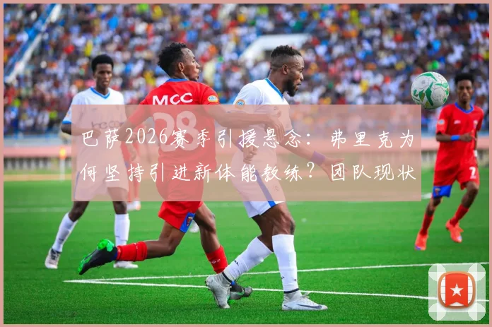 巴萨2026赛季引援悬念:弗里克为何坚持引进新体能教练?团队现状分析与管理层考量解析