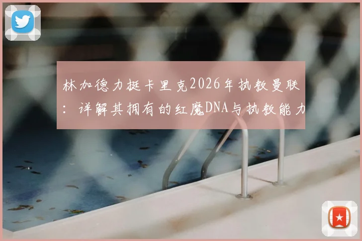 林加德力挺卡里克2026年执教曼联:详解其拥有的红魔DNA与执教能力,分析转正前景