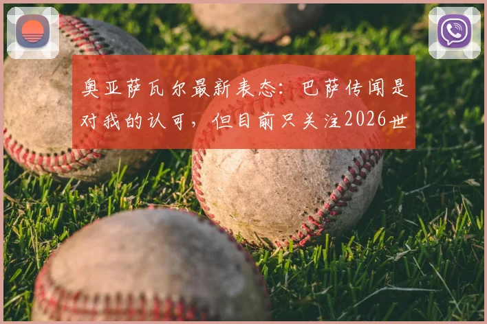 奥亚萨瓦尔最新表态：巴萨传闻是对我的认可，但目前只关注2026世界杯备战与前景