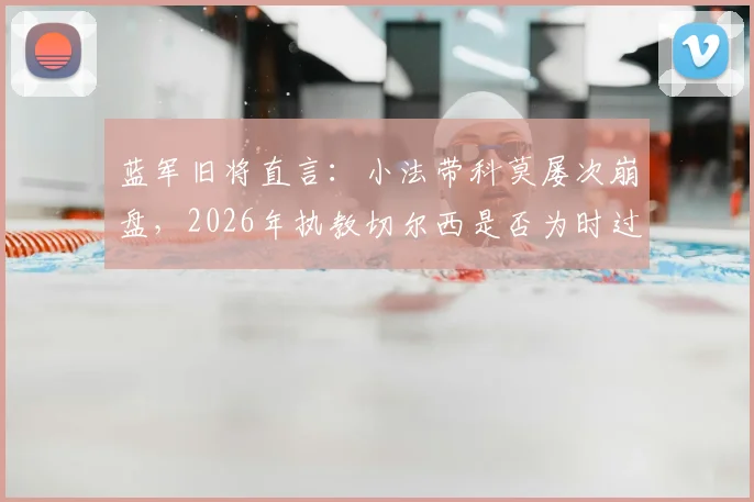 蓝军旧将直言：小法带科莫屡次崩盘，2026年执教切尔西是否为时过早？主帅能力深度剖析