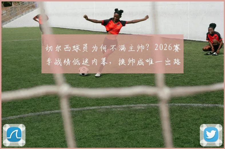 切尔西球员为何不满主帅?2026赛季战绩低迷内幕,换帅成唯一出路?