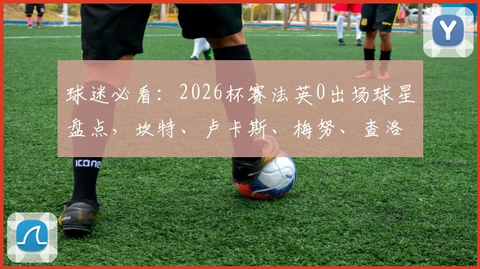 球迷必看:2026杯赛法英0出场球星盘点,坎特、卢卡斯、梅努、查洛巴等人选队内情与未来预测