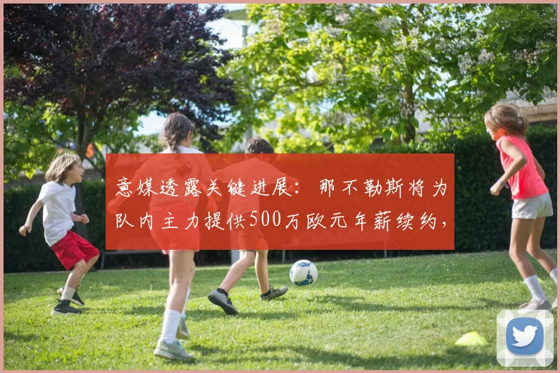 意媒透露关键进展：那不勒斯将为队内主力提供500万欧元年薪续约，计划2026世界杯前正式敲定合同