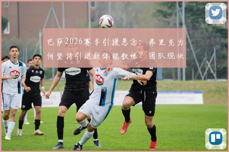 巴萨2026赛季引援悬念：弗里克为何坚持引进新体能教练？团队现状分析与管理层考量解析