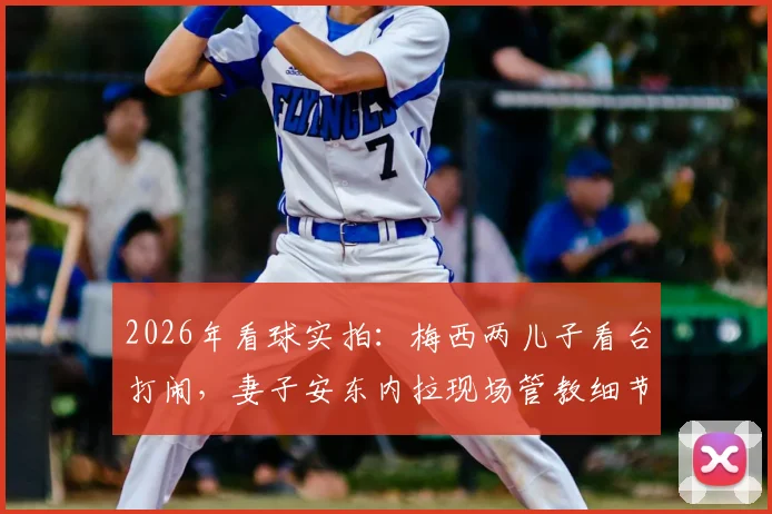 2026年看球实拍:梅西两儿子看台打闹,妻子安东内拉现场管教细节全记录