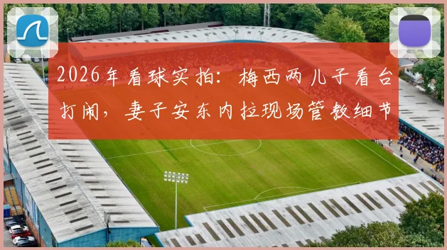 2026年看球实拍:梅西两儿子看台打闹,妻子安东内拉现场管教细节全记录