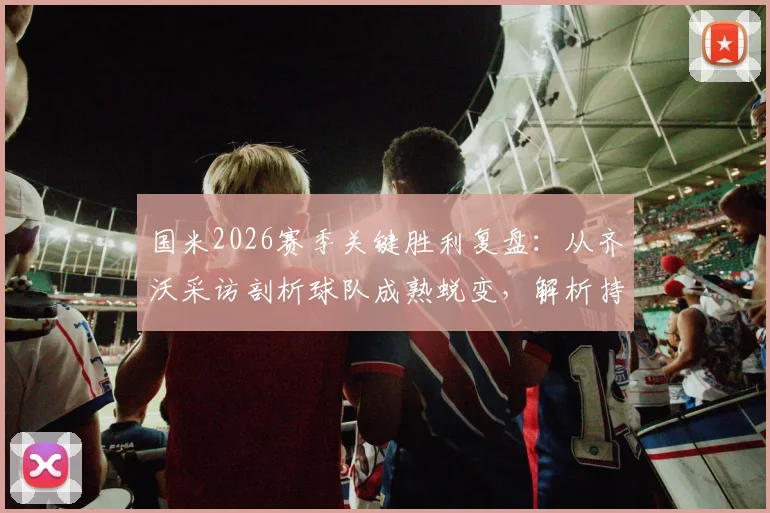 国米2026赛季关键胜利复盘：从齐沃采访剖析球队成熟蜕变，解析持续竞争力核心