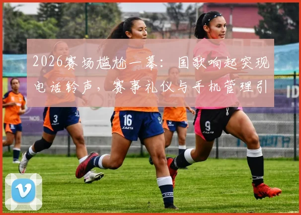2026赛场尴尬一幕：国歌响起突现电话铃声，赛事礼仪与手机管理引发热议
