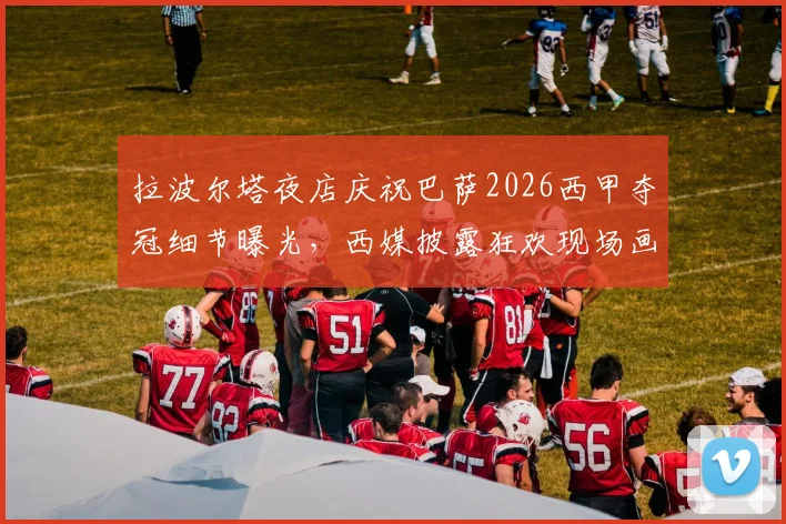 拉波尔塔夜店庆祝巴萨2026西甲夺冠细节曝光，西媒披露狂欢现场画面与球员反应