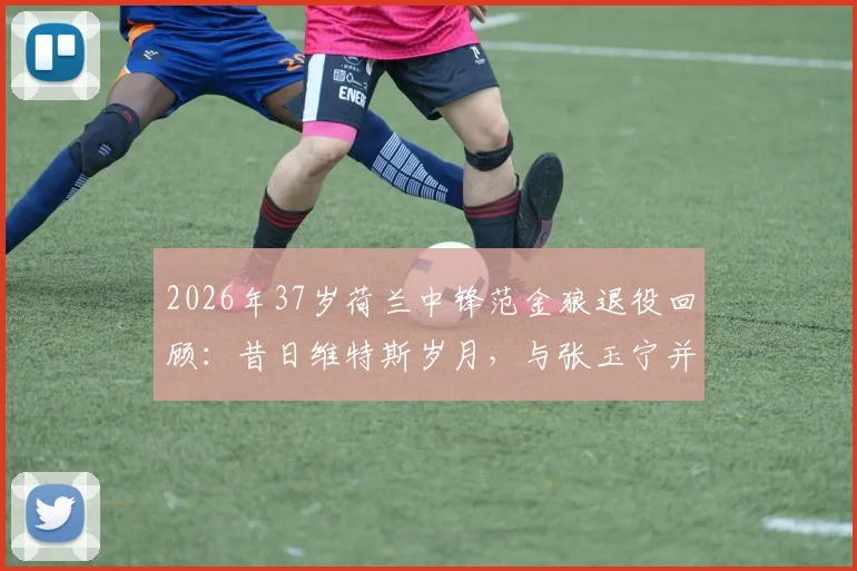 2026年37岁荷兰中锋范金狼退役回顾：昔日维特斯岁月，与张玉宁并肩作战的队友生涯