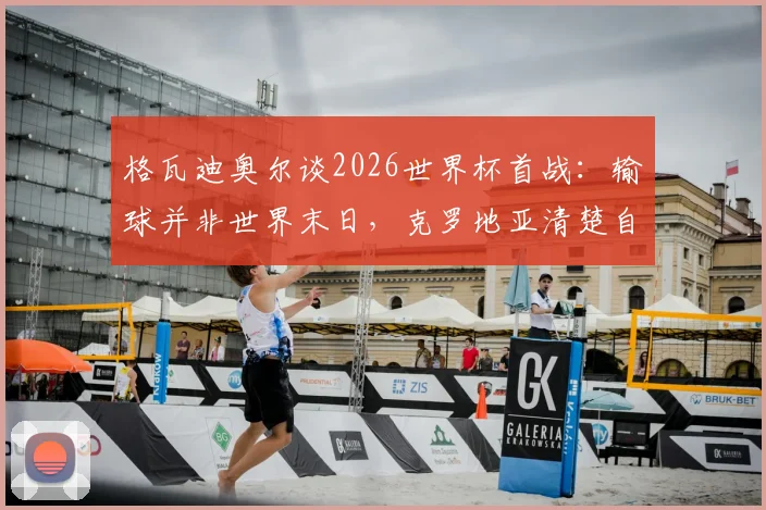 格瓦迪奥尔谈2026世界杯首战：输球并非世界末日，克罗地亚清楚自身实力与目标