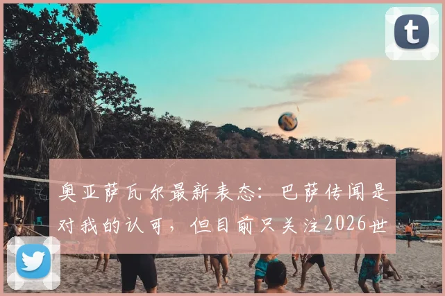 奥亚萨瓦尔最新表态：巴萨传闻是对我的认可，但目前只关注2026世界杯备战与前景