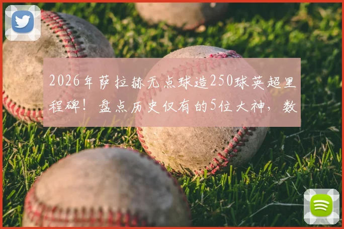 2026年萨拉赫无点球造250球英超里程碑!盘点历史仅有的5位大神,数据细节与实力对比全解析