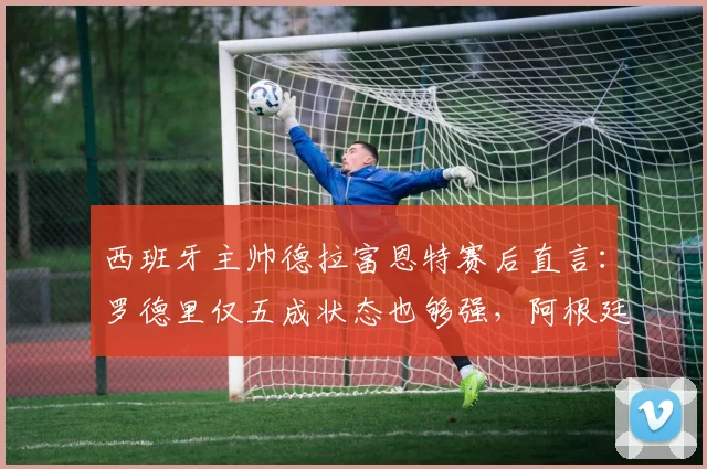 西班牙主帅德拉富恩特赛后直言：罗德里仅五成状态也够强，阿根廷队态度令他不解