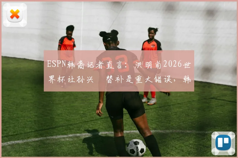 ESPN韩裔记者直言:洪明甫2026世界杯让孙兴慜替补是重大错误,韩国队用人策略引热议