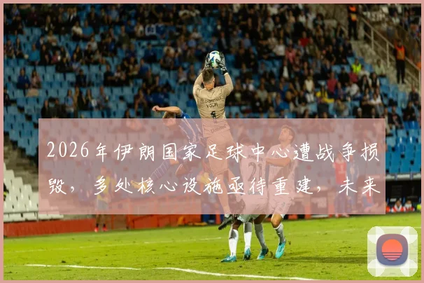 2026年伊朗国家足球中心遭战争损毁,多处核心设施亟待重建,未来足球发展面临挑战