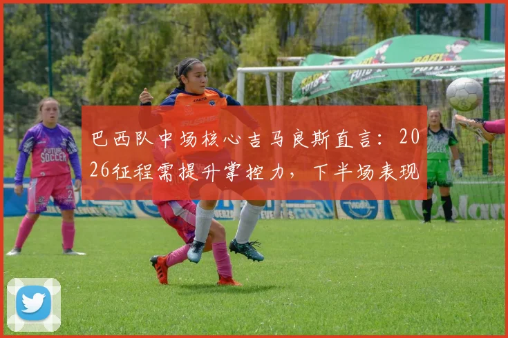 巴西队中场核心吉马良斯直言:2026征程需提升掌控力,下半场表现改进是关键
