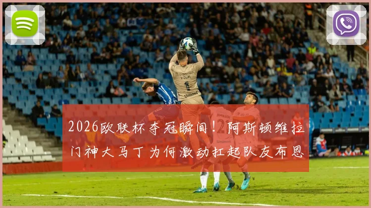 2026欧联杯夺冠瞬间！阿斯顿维拉门神大马丁为何激动扛起队友布恩迪亚疯狂庆祝？深度解析背后故事