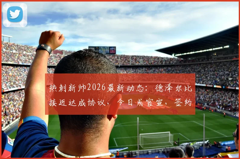 热刺新帅2026最新动态：德泽尔比接近达成协议，今日或官宣，签约合同细节与战术适配性分析