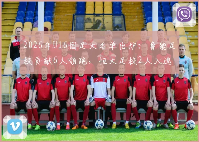 2026年U16国足大名单出炉：鲁能足校贡献6人领跑，恒大足校2人入选，解析两大青训体系最新输出对比