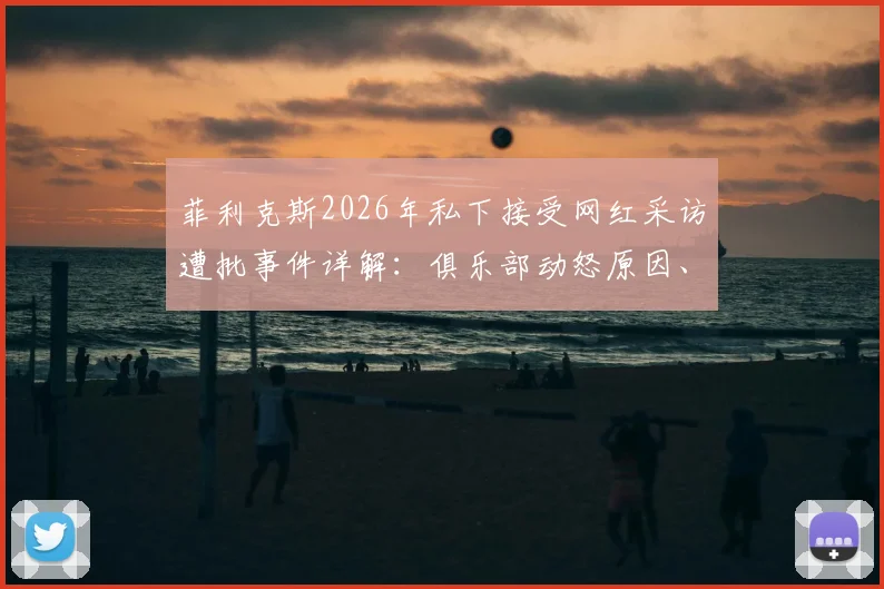 菲利克斯2026年私下接受网红采访遭批事件详解：俱乐部动怒原因、球员状态影响及职业规范反思
