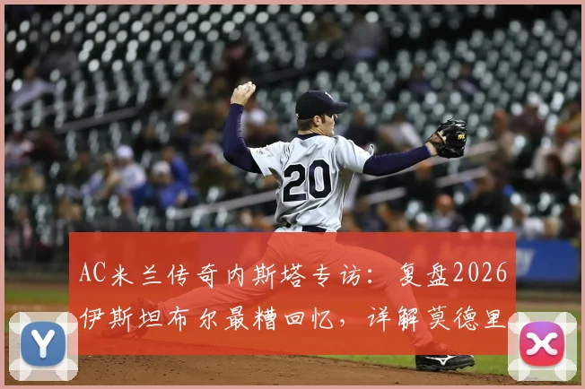 AC米兰传奇内斯塔专访：复盘2026伊斯坦布尔最糟回忆，详解莫德里奇如何比肩大师皮尔洛