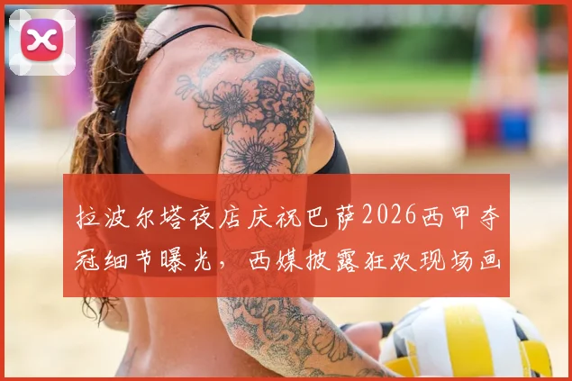 拉波尔塔夜店庆祝巴萨2026西甲夺冠细节曝光,西媒披露狂欢现场画面与球员反应