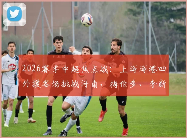 2026赛季中超焦点战:上海海港四外援客场挑战河南,梅伦多、李新翔首发亮相引关注