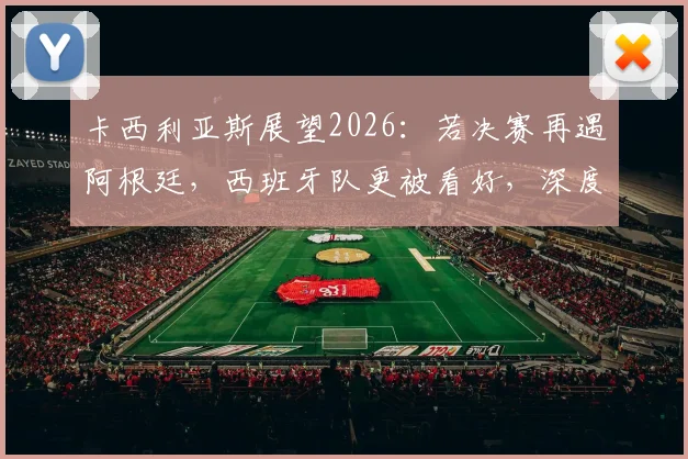 卡西利亚斯展望2026：若决赛再遇阿根廷，西班牙队更被看好，深度分析两队实力对比