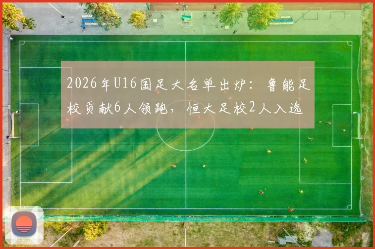 2026年U16国足大名单出炉:鲁能足校贡献6人领跑,恒大足校2人入选,解析两大青训体系最新输出对比