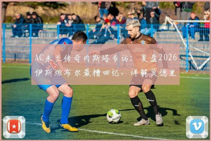 AC米兰传奇内斯塔专访:复盘2026伊斯坦布尔最糟回忆,详解莫德里奇如何比肩大师皮尔洛