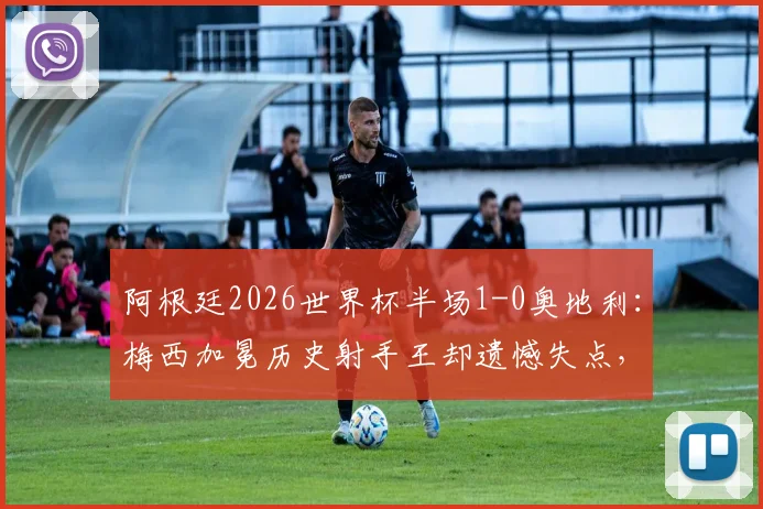 阿根廷2026世界杯半场1-0奥地利:梅西加冕历史射手王却遗憾失点,关键战惊险取胜