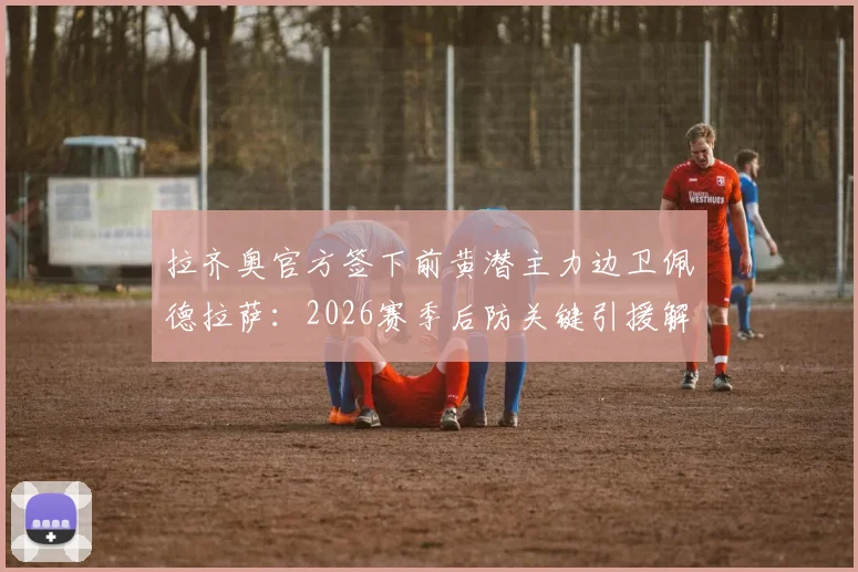 拉齐奥官方签下前黄潜主力边卫佩德拉萨：2026赛季后防关键引援解析，转会费与技术特点全览