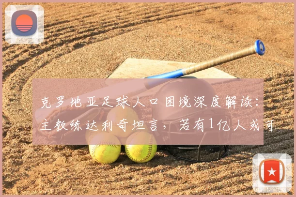 克罗地亚足球人口困境深度解读：主教练达利奇坦言，若有1亿人或可冲击10次世界杯，附2026展望