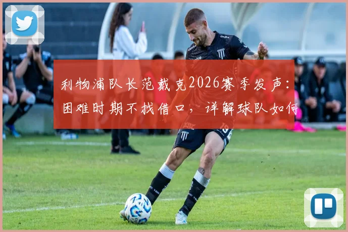 利物浦队长范戴克2026赛季发声:困难时期不找借口,详解球队如何走出困境与队长职责