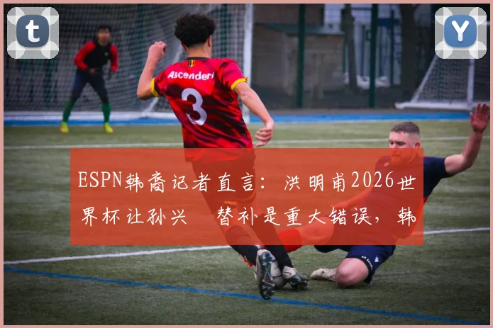 ESPN韩裔记者直言：洪明甫2026世界杯让孙兴慜替补是重大错误，韩国队用人策略引热议