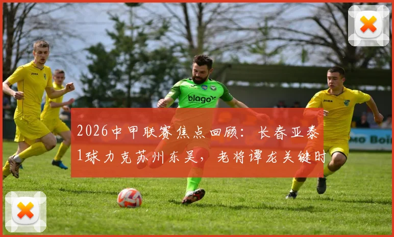 2026中甲联赛焦点回顾：长春亚泰1球力克苏州东吴，老将谭龙关键时刻一锤定音