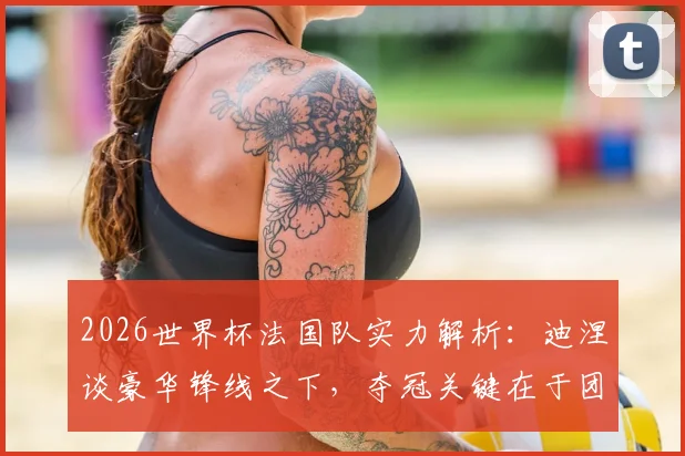 2026世界杯法国队实力解析:迪涅谈豪华锋线之下,夺冠关键在于团队默契的建立