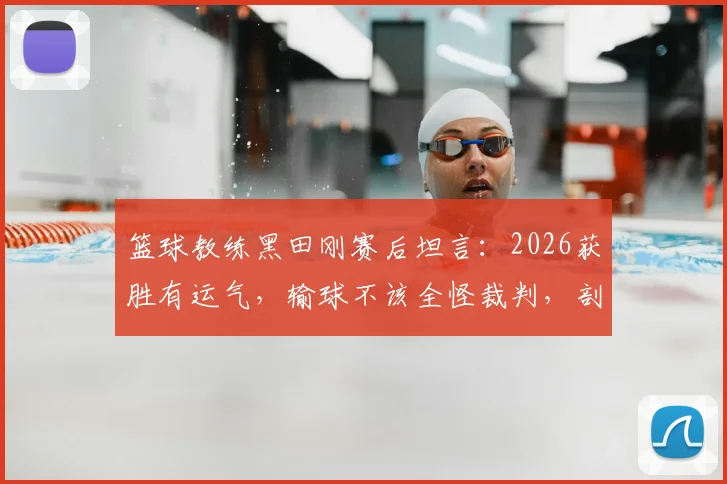 篮球教练黑田刚赛后坦言：2026获胜有运气，输球不该全怪裁判，剖析胜败关键因素