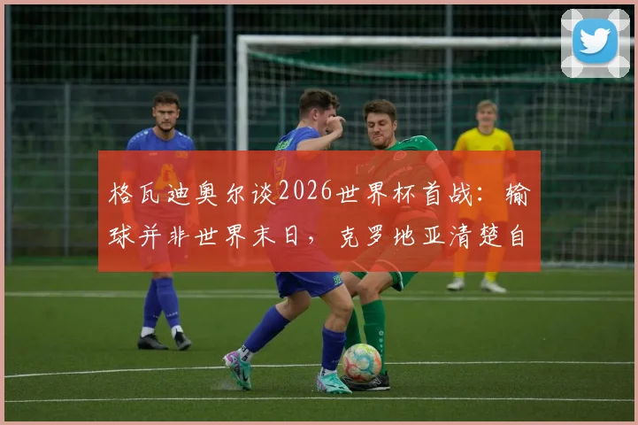 格瓦迪奥尔谈2026世界杯首战：输球并非世界末日，克罗地亚清楚自身实力与目标