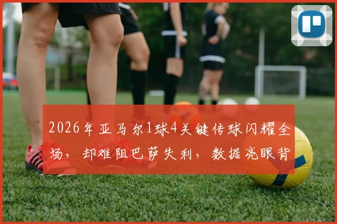 2026年亚马尔1球4关键传球闪耀全场，却难阻巴萨失利，数据亮眼背后暴露哪些问题？
