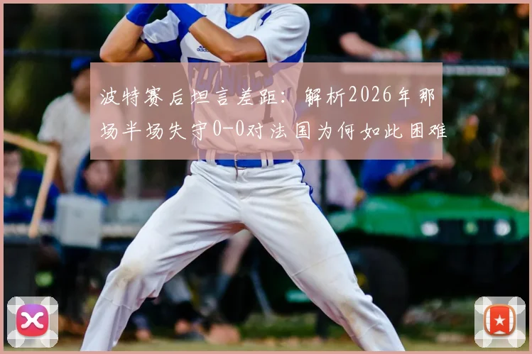 波特赛后坦言差距：解析2026年那场半场失守0-0对法国为何如此困难，暴露哪些问题