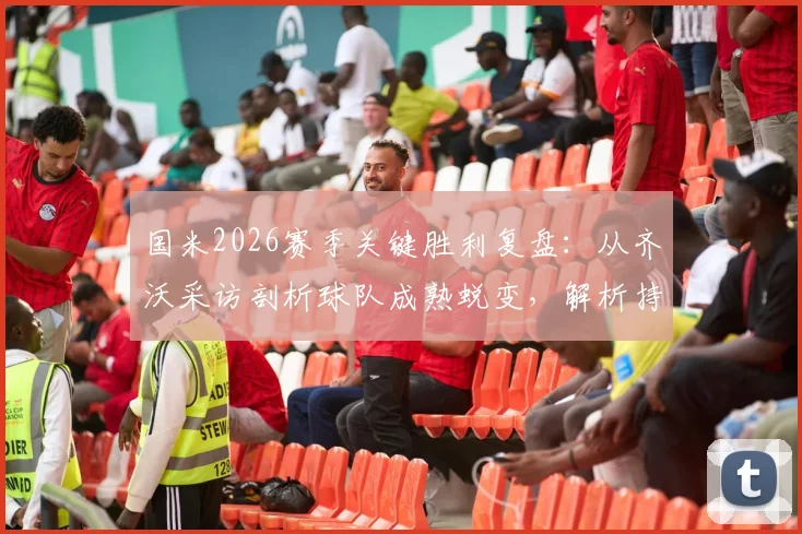 国米2026赛季关键胜利复盘:从齐沃采访剖析球队成熟蜕变,解析持续竞争力核心