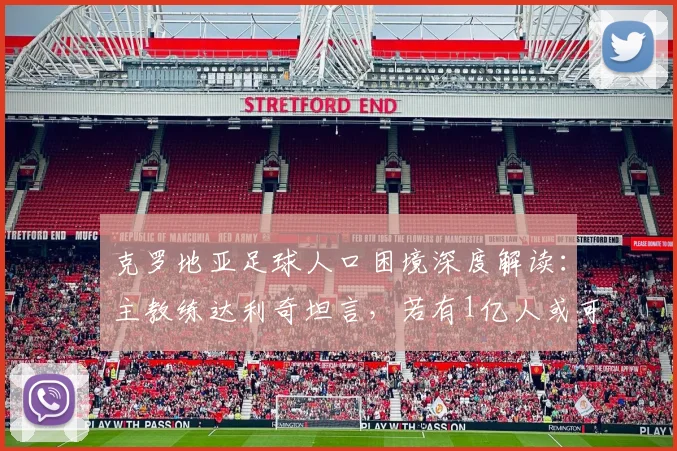 克罗地亚足球人口困境深度解读:主教练达利奇坦言,若有1亿人或可冲击10次世界杯,附2026展望