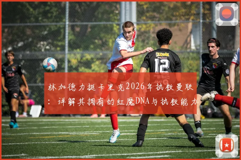 林加德力挺卡里克2026年执教曼联：详解其拥有的红魔DNA与执教能力，分析转正前景