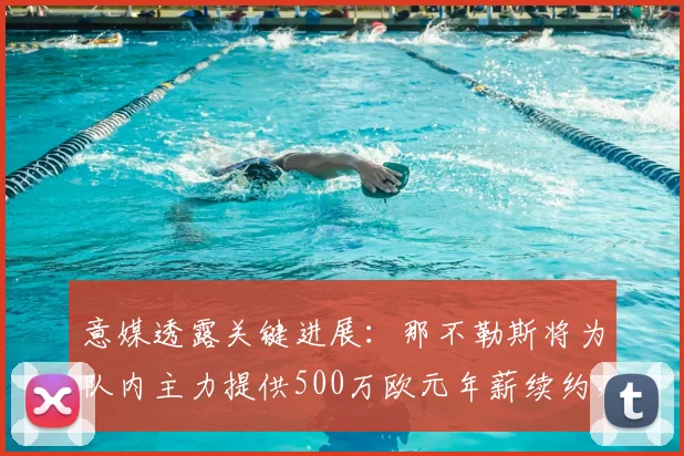 意媒透露关键进展：那不勒斯将为队内主力提供500万欧元年薪续约，计划2026世界杯前正式敲定合同