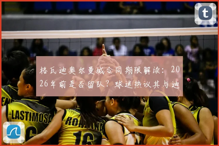 格瓦迪奥尔曼城合同期限解读：2026年前是否留队？球迷热议其与迪亚斯搭档表现及未来去向
