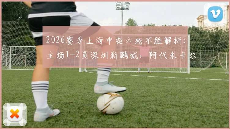 2026赛季上海申花六轮不胜解析：主场1-2负深圳新鹏城，阿代米卡尔采夫破门，斯卢茨基战术困境