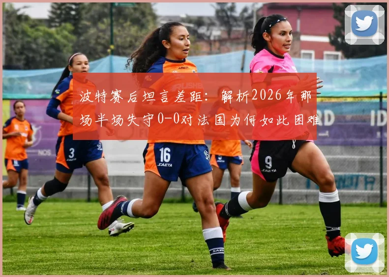 波特赛后坦言差距:解析2026年那场半场失守0-0对法国为何如此困难,暴露哪些问题