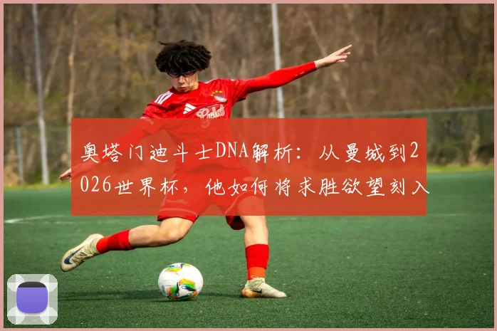 奥塔门迪斗士DNA解析：从曼城到2026世界杯，他如何将求胜欲望刻入职业生涯